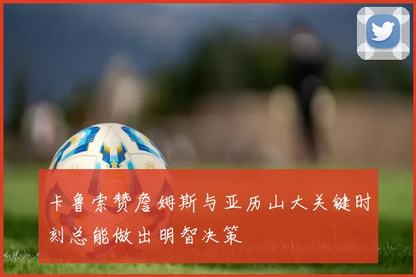 卡鲁索赞詹姆斯与亚历山大关键时刻总能做出明智决策
