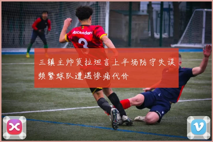 三镇主帅莫拉坦言上半场防守失误频繁球队遭遇惨痛代价