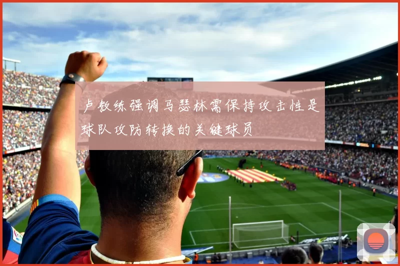 卢教练强调马瑟林需保持攻击性是球队攻防转换的关键球员