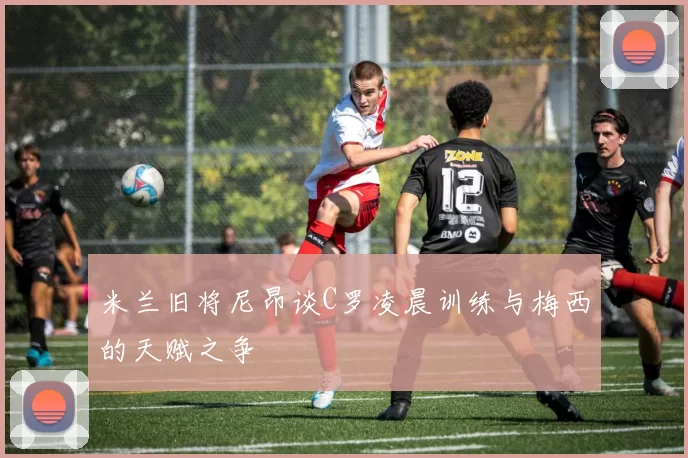 米兰旧将尼昂谈C罗凌晨训练与梅西的天赋之争