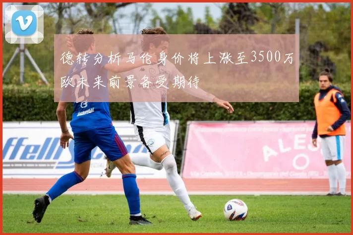 德转分析马伦身价将上涨至3500万欧未来前景备受期待