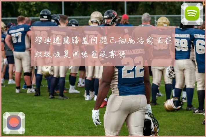 穆迪透露膝盖问题已彻底治愈正在积极恢复训练重返赛场