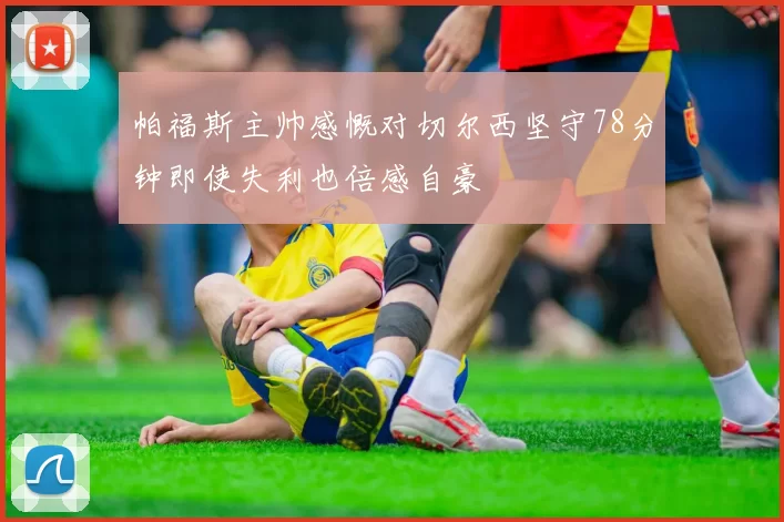 帕福斯主帅感慨对切尔西坚守78分钟即使失利也倍感自豪
