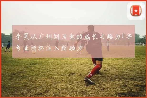 李昊从广州到马竞的成长之路为U字号亚洲杯注入新动力