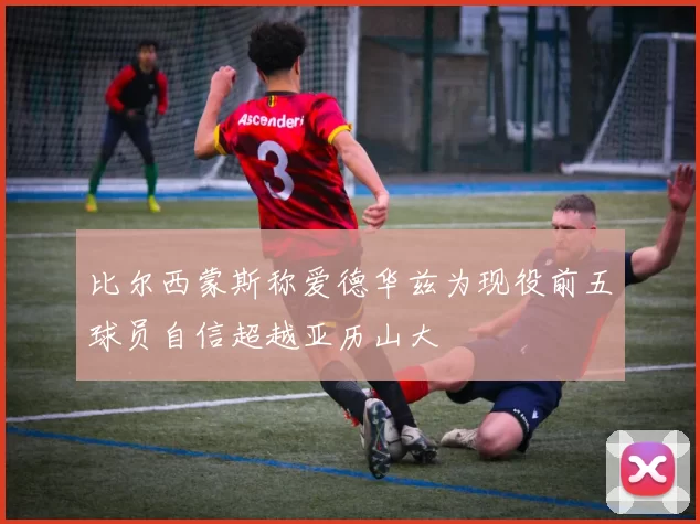比尔西蒙斯称爱德华兹为现役前五球员自信超越亚历山大