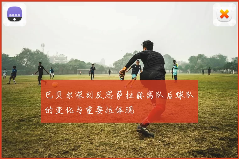 巴贝尔深刻反思萨拉赫离队后球队的变化与重要性体现