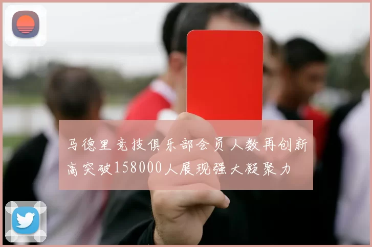 马德里竞技俱乐部会员人数再创新高突破158000人展现强大凝聚力