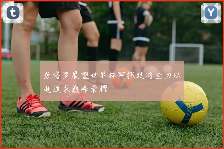 劳塔罗展望世界杯阿根廷将全力以赴追求巅峰荣耀