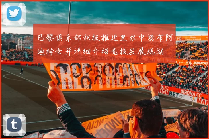 巴黎俱乐部积极推进里尔中场布阿迪转会并详细介绍竞技发展规划