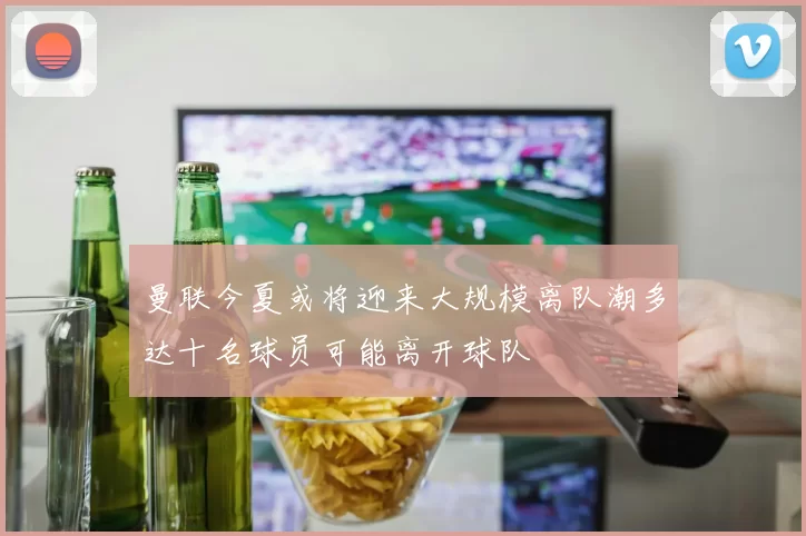 曼联今夏或将迎来大规模离队潮多达十名球员可能离开球队