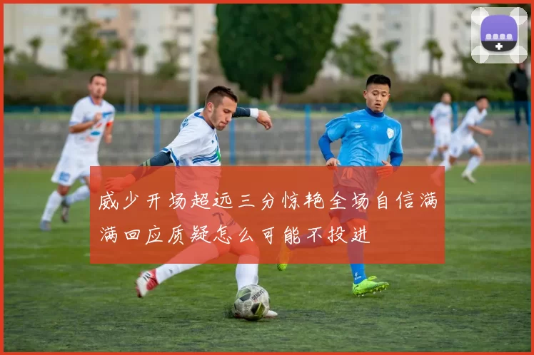 威少开场超远三分惊艳全场自信满满回应质疑怎么可能不投进