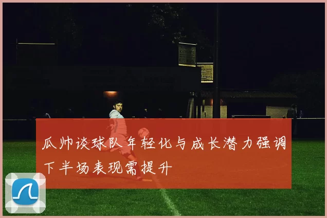瓜帅谈球队年轻化与成长潜力强调下半场表现需提升