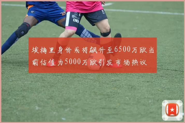 埃梅里身价或将飙升至6500万欧当前估值为5000万欧引发市场热议