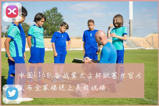 中国U16队备战蒙太古杯欧塞尔官方发布全家福送上美好祝福