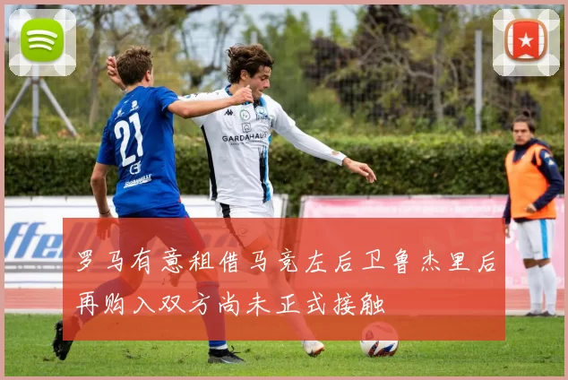 罗马有意租借马竞左后卫鲁杰里后再购入双方尚未正式接触