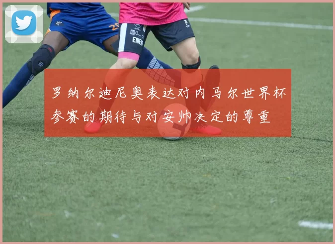 罗纳尔迪尼奥表达对内马尔世界杯参赛的期待与对安帅决定的尊重