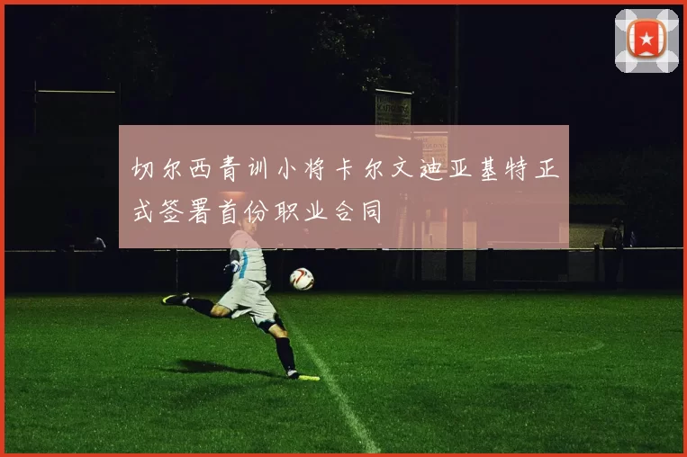 切尔西青训小将卡尔文迪亚基特正式签署首份职业合同